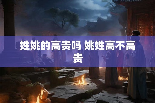 姓姚的高贵吗 姚姓高不高贵 姓姚的高贵吗 姚姓高不高贵