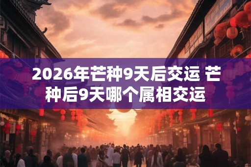2026年芒种9天后交运 芒种后9天哪个属相交运