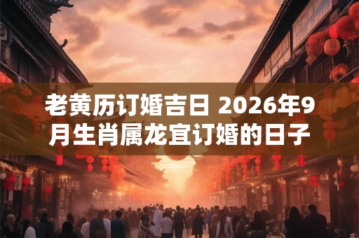 老黄历订婚吉日 2026年9月生肖属龙宜订婚的日子