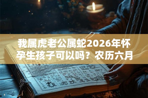 我属虎老公属蛇2026年怀孕生孩子可以吗？农历六月虎宝宝好吗？