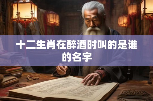 十二生肖在醉酒时叫的是谁的名字 十二生肖在醉酒时叫的是谁的名字