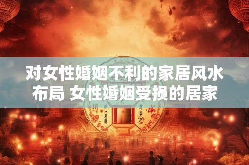 对女性婚姻不利的家居风水布局 女性婚姻受损的居家风水