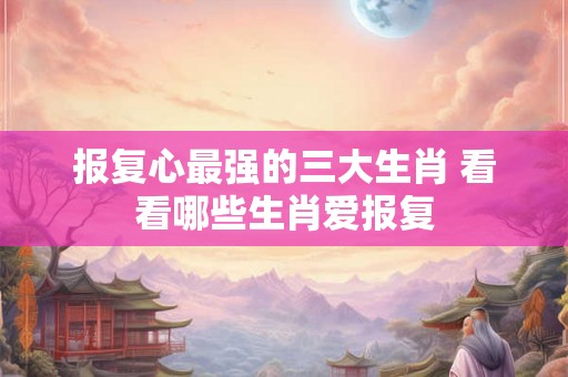 报复心最强的三大生肖 看看哪些生肖爱报复 报复心最强的三大生肖 看看哪些生肖爱报复