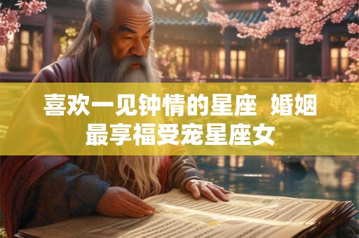 喜欢一见钟情的星座  婚姻最享福受宠星座女