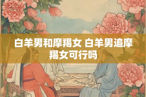 白羊男和摩羯女 白羊男追摩羯女可行吗