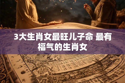 3大生肖女最旺儿子命 最有福气的生肖女