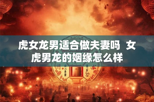 虎女龙男适合做夫妻吗  女虎男龙的姻缘怎么样