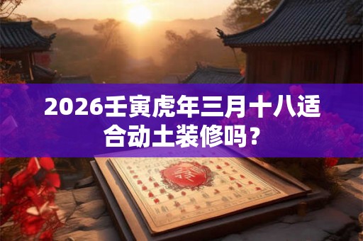 2026壬寅虎年三月十八适合动土装修吗？
