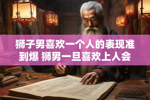 狮子男喜欢一个人的表现准到爆 狮男一旦喜欢上人会怎么表现 狮子男喜欢一个人的表现准到爆 狮男一旦喜欢上人会怎么表现