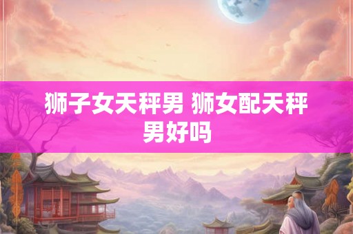 狮子女天秤男 狮女配天秤男好吗