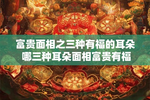 富贵面相之三种有福的耳朵 哪三种耳朵面相富贵有福