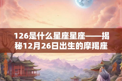 126是什么星座星座——揭秘12月26日出生的摩羯座人的特点和命运
