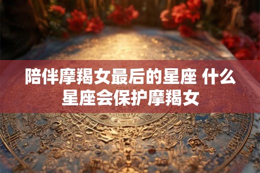 陪伴摩羯女最后的星座 什么星座会保护摩羯女