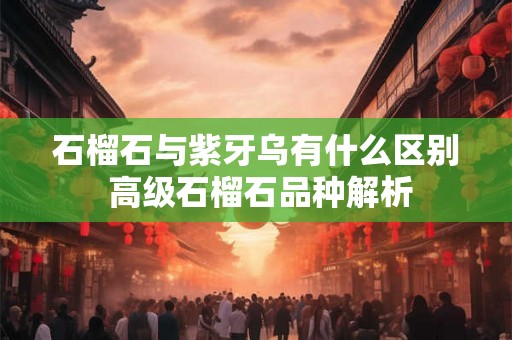 石榴石与紫牙乌有什么区别 高级石榴石品种解析 石榴石与紫牙乌有什么区别 高级石榴石品种解析