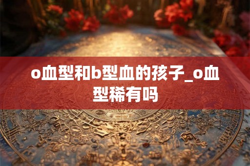 o血型和b型血的孩子_o血型稀有吗