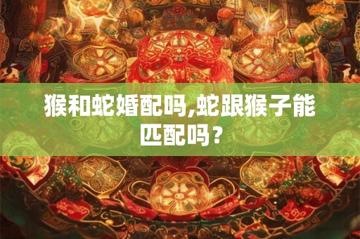 猴和蛇婚配吗,蛇跟猴子能匹配吗? 猴和蛇婚配吗,蛇跟猴子能匹配吗?
