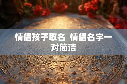 情侣孩子取名 情侣名字一对简洁 情侣孩子取名 情侣名字一对简洁