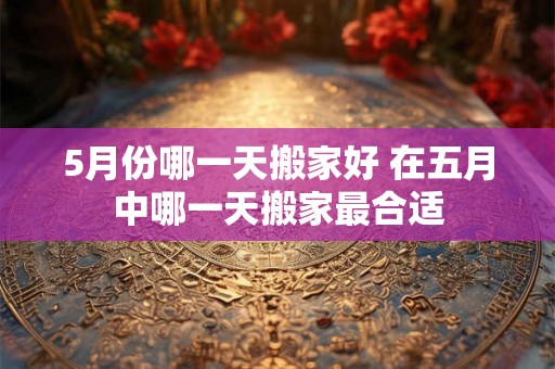 5月份哪一天搬家好 在五月中哪一天搬家最合适