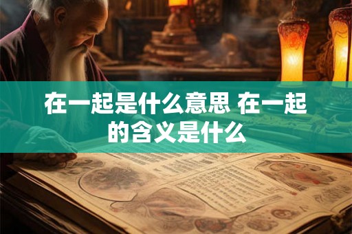 在一起是什么意思 在一起的含义是什么