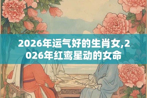 2026年运气好的生肖女,2026年红鸾星动的女命 2026年运气好的生肖女,2026年红鸾星动的女命
