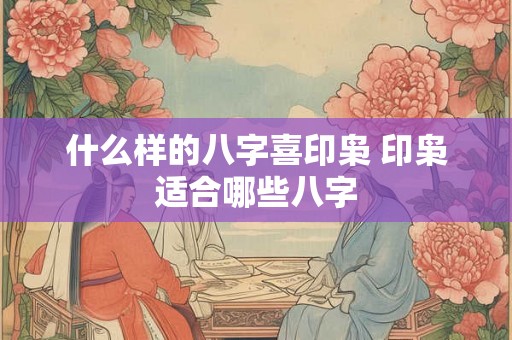 什么样的八字喜印枭 印枭适合哪些八字 什么样的八字喜印枭 印枭适合哪些八字