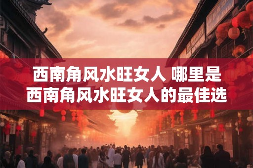 西南角风水旺女人 哪里是西南角风水旺女人的最佳选择 西南角风水旺女人 哪里是西南角风水旺女人的最佳选择