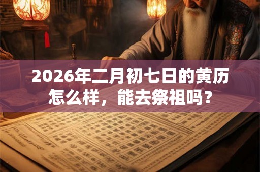 2026年二月初七日的黄历怎么样，能去祭祖吗？