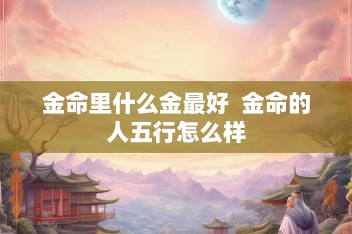 金命里什么金最好 金命的人五行怎么样 金命里什么金最好 金命的人五行怎么样