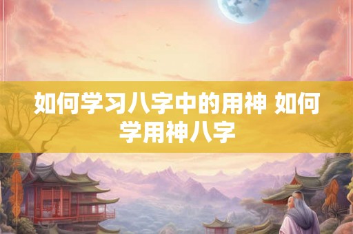 如何学习八字中的用神 如何学用神八字