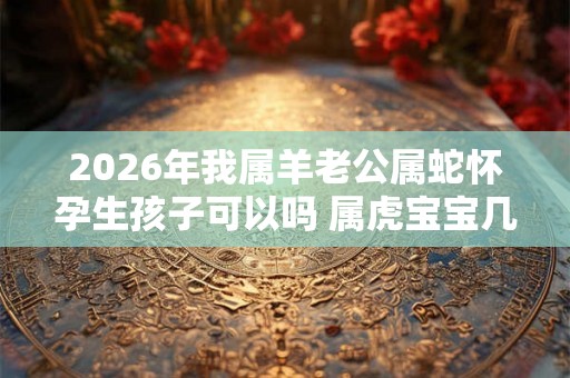 2026年我属羊老公属蛇怀孕生孩子可以吗 属虎宝宝几月出生好