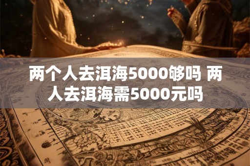 两个人去洱海5000够吗 两人去洱海需5000元吗