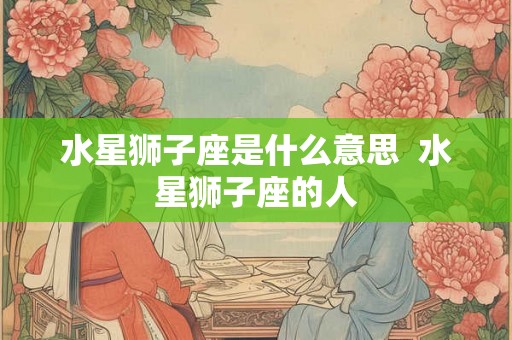 水星狮子座是什么意思 水星狮子座的人 水星狮子座是什么意思 水星狮子座的人