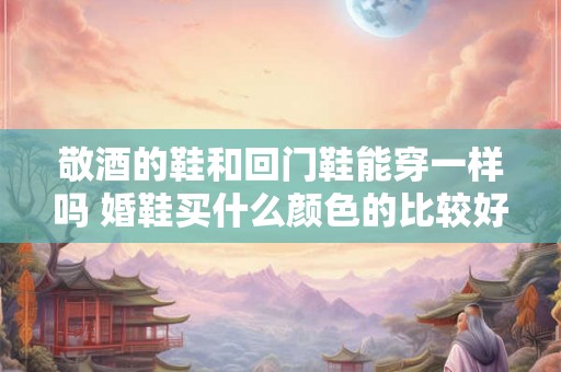 敬酒的鞋和回门鞋能穿一样吗 婚鞋买什么颜色的比较好