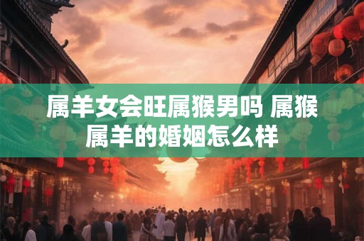 属羊女会旺属猴男吗 属猴属羊的婚姻怎么样