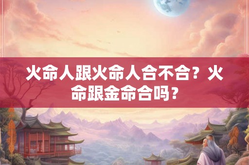 火命人跟火命人合不合?火命跟金命合吗? 火命人跟火命人合不合?火命跟金命合吗?