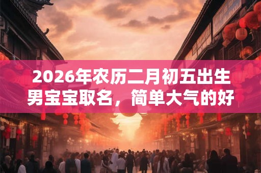 2026年农历二月初五出生男宝宝取名,简单大气的好名字 2026年农历二月初五出生男宝宝取名,简单大气的好名字