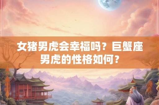 女猪男虎会幸福吗?巨蟹座男虎的性格如何? 女猪男虎会幸福吗?巨蟹座男虎的性格如何?