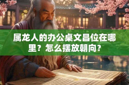 属龙人的办公桌文昌位在哪里?怎么摆放朝向? 属龙人的办公桌文昌位在哪里?怎么摆放朝向?