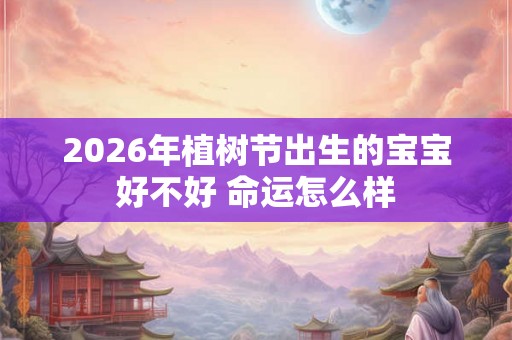 2026年植树节出生的宝宝好不好 命运怎么样