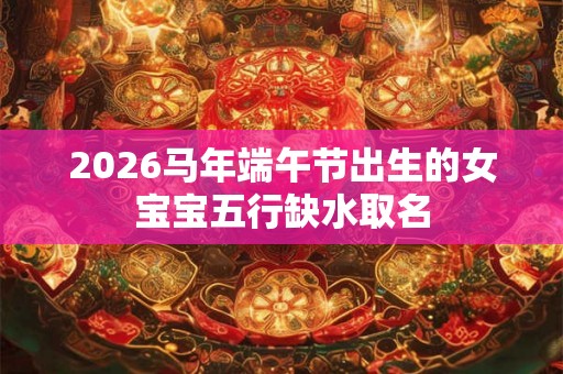 2026马年端午节出生的女宝宝五行缺水取名 2026马年端午节出生的女宝宝五行缺水取名