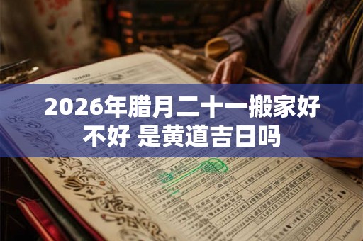 2026年腊月二十一搬家好不好 是黄道吉日吗