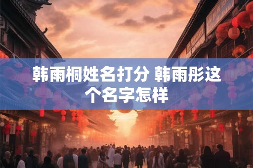 韩雨桐姓名打分 韩雨彤这个名字怎样 韩雨桐姓名打分 韩雨彤这个名字怎样