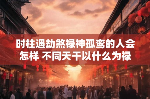 时柱遇劫煞禄神孤鸾的人会怎样 不同天干以什么为禄