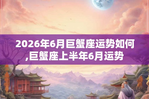 2026年6月巨蟹座运势如何,巨蟹座上半年6月运势 2026年6月巨蟹座运势如何,巨蟹座上半年6月运势