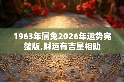 1963年属兔2026年运势完整版,财运有吉星相助 1963年属兔2026年运势完整版,财运有吉星相助
