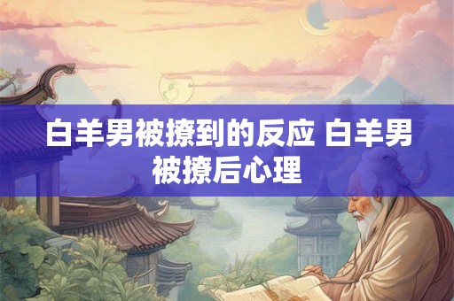 白羊男被撩到的反应 白羊男被撩后心理 白羊男被撩到的反应 白羊男被撩后心理