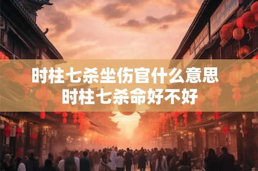 时柱七杀坐伤官什么意思  时柱七杀命好不好