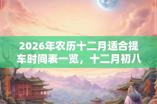 2026年农历十二月适合提车时间表一览,十二月初八是腊八吗? 2026年农历十二月适合提车时间表一览,十二月初八是腊八吗?