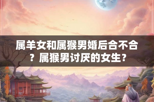属羊女和属猴男婚后合不合？属猴男讨厌的女生？
