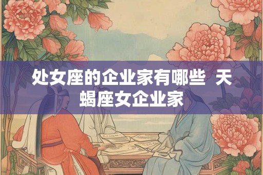 处女座的企业家有哪些 天蝎座女企业家 处女座的企业家有哪些 天蝎座女企业家